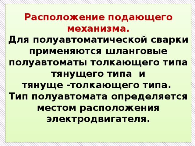 Расположение подающего механизма.  Для полуавтоматической сварки применяются шланговые полуавтоматы толкающего типа тянущего типа и  тянуще -толкающего типа.  Тип полуавтомата определяется местом расположения электродвигателя.   