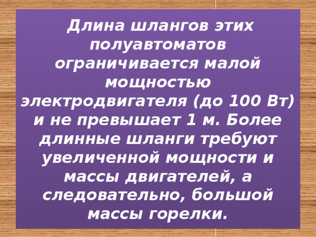  Длина шлангов этих полуавтоматов ограничивается малой мощностью электродвигателя (до 100 Вт) и не превышает 1 м. Более длинные шланги требуют увеличенной мощности и массы двигателей, а следовательно, большой массы горелки. 