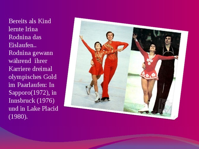 Bereits als Kind lernte Irina Rodnina das Eislaufen.. Rodnina gewann während ihrer Karriere dreimal olympisches Gold im Paarlaufen: In Sapporo(1972), in Innsbruck (1976) und in Lake Placid (1980). 