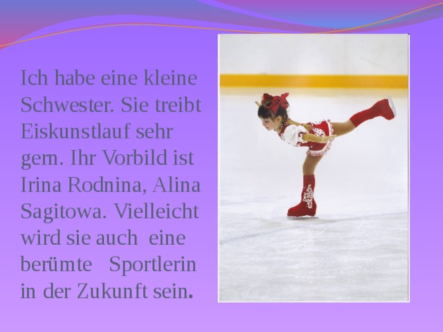 Ich habe eine kleine Schwester. Sie treibt Eiskunstlauf sehr gern. Ihr Vorbild ist Irina Rodnina, Alina Sagitowa. Vielleicht wird sie auch eine berümte Sportlerin in der Zukunft sein . 