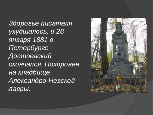 Здоровье писателя ухудшалось, и 28 января 1881 в Петербурге Достоевский скончался. Похоронен на кладбище Александро-Невской лавры. 