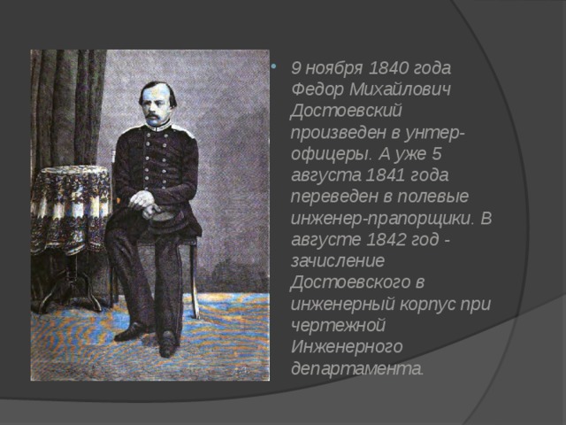 9 ноября 1840 года Федор Михайлович Достоевский произведен в унтер-офицеры. А уже 5 августа 1841 года переведен в полевые инженер-прапорщики. В августе 1842 год - зачисление Достоевского в инженерный корпус при чертежной Инженерного департамента . 