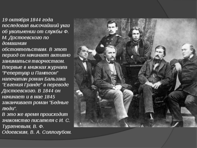 19 октября 1844 года последовал высочайший указ об увольнении от службы Ф. М. Достоевского по домашним обстоятельствам. В этот период он начинает активно заниматься творчеством. Впервые в книжках журнала 