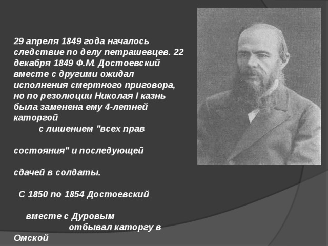 29 апреля 1849 года началось следствие по делу петрашевцев. 22 декабря 1849 Ф.М. Достоевский вместе с другими ожидал исполнения смертного приговора, но по резолюции Николая I казнь была заменена ему 4-летней каторгой с лишением 