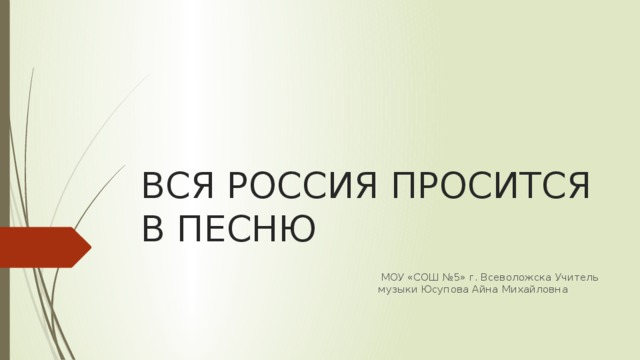 ВСЯ РОССИЯ ПРОСИТСЯ В ПЕСНЮ  МОУ «СОШ №5» г. Всеволожска Учитель музыки Юсупова Айна Михайловна 