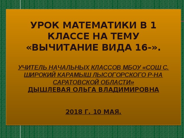 Урок математики в 1 классе на тему  «Вычитание вида 16-».   Учитель начальных классов МБОУ «СОШ с. Широкий карамыш Лысогорского р-на Саратовской области»  Дышлевая Ольга Владимировна    2018 г. 10 мая. 