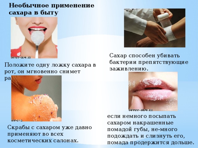 Необычное применение сахара в быту Сахар способен убивать бактерии препятствующие заживлению. Положите одну ложку сахара в рот, он мгновенно снимет раздражение. если немного посыпать сахаром накрашенные помадой губы, не-много подождать и слизнуть его, помада продержится дольше. Скрабы с сахаром уже давно применяют во всех косметических салонах. 