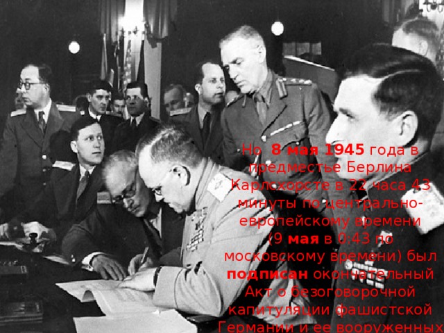 Но 8 мая 1945  года в предместье Берлина Карлсхорсте в 22 часа 43 минуты по центрально-европейскому времени (9  мая  в 0:43 по московскому времени) был подписан  окончательный Акт о безоговорочной капитуляции фашистской Германии и ее вооруженных сил . 