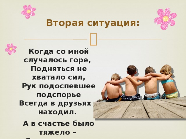 Вторая ситуация: Когда со мной случалось горе, Подняться не хватало сил, Рук подоспевшее подспорье Всегда в друзьях я находил. А в счастье было тяжело – Друзья стояли в стороне, Завидуя и сожалея, Что помогли когда-то мне. 