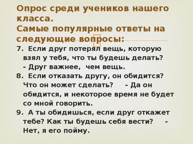 Опрос среди учеников нашего класса.  Самые популярные ответы на следующие вопросы: 7. Если друг потерял вещь, которую взял у тебя, что ты будешь делать? - Друг важнее, чем вещь. 8. Если отказать другу, он обидится? Что он может сделать? - Да он обидится, и некоторое время не будет со мной говорить. 9. А ты обидишься, если друг откажет тебе? Как ты будешь себя вести? - Нет, я его пойму. 