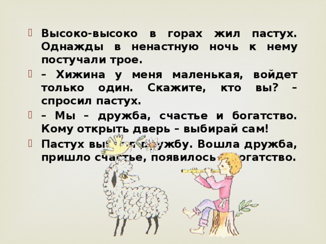 Высоко-высоко в горах жил пастух. Однажды в ненастную ночь к нему постучали трое. – Хижина у меня маленькая, войдет только один. Скажите, кто вы? – спросил пастух. – Мы – дружба, счастье и богатство. Кому открыть дверь – выбирай сам! Пастух выбрал дружбу. Вошла дружба, пришло счастье, появилось и богатство. 