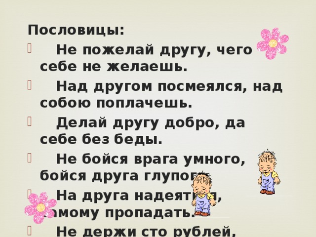 Пословицы:  Не пожелай другу, чего себе не желаешь.  Над другом посмеялся, над собою поплачешь.  Делай другу добро, да себе без беды.  Не бойся врага умного, бойся друга глупого.  На друга надеяться, самому пропадать.  Не держи сто рублей, держи сто друзей.  Был бы друг, будет и досуг. 