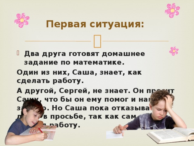 Первая ситуация: Два друга готовят домашнее задание по математике. Один из них, Саша, знает, как сделать работу. А другой, Сергей, не знает. Он просит Сашу, что бы он ему помог и написал за него. Но Саша пока отказывает другу в просьбе, так как сам еще не сделал работу. 