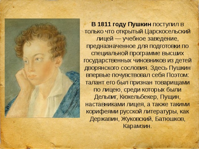 В 1811 году Пушкин  поступил в только что открытый Царскосельский лицей — учебное заведение, предназначенное для подготовки по специальной программе высших государственных чиновников из детей дворянского сословия. Здесь Пушкин впервые почувствовал себя Поэтом: талант его был признан товарищами по лицею, среди которых были Дельвиг, Кюхельбекер, Пущин, наставниками лицея, а также такими корифеями русской литературы, как Державин, Жуковский, Батюшков, Карамзин. 