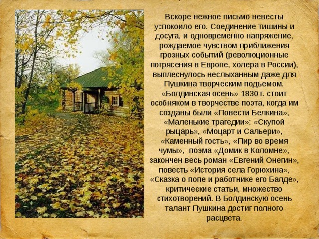 Вскоре нежное письмо невесты успокоило его. Соединение тишины и досуга, и одновременно напряжение, рождаемое чувством приближения грозных событий (революционные потрясения в Европе, холера в России), выплеснулось неслыханным даже для Пушкина творческим подъемом. «Болдинская осень» 1830 г. стоит особняком в творчестве поэта, когда им созданы были «Повести Белкина», «Маленькие трагедии»: «Скупой рыцарь», «Моцарт и Сальери», «Каменный гость», «Пир во время чумы», поэма «Домик в Коломне», закончен весь роман «Евгений Онегин», повесть «История села Горюхина», «Сказка о попе и работнике его Балде», критические статьи, множество стихотворений. В Болдинскую осень талант Пушкина достиг полного расцвета. 