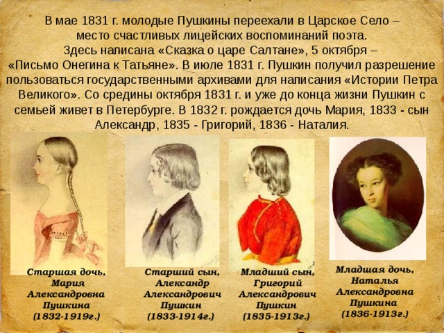 В мае 1831 г. молодые Пушкины переехали в Царское Село –  место счастливых лицейских воспоминаний поэта. Здесь написана «Сказка о царе Салтане», 5 октября – «Письмо Онегина к Татьяне». В июле 1831 г. Пушкин получил разрешение пользоваться государственными архивами для написания «Истории Петра Великого». Со средины октября 1831 г. и уже до конца жизни Пушкин с семьей живет в Петербурге. В 1832 г. рождается дочь Мария, 1833 - сын Александр, 1835 - Григорий, 1836 - Наталия. Младшая дочь, Наталья Александровна Пушкина  (1836-1913г.) Старшая дочь, Старший сын, Александр Александрович Пушкин  (1833-1914г.) Младший сын, Григорий Александрович Пушкин  (1835-1913г.)  Мария Александровна Пушкина  (1832-1919г.) 