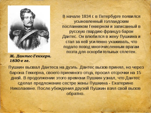 В начале 1834 г. в Петербурге появился усыновленный голландским посланником Геккерном и записанный в русскую гвардию француз барон Дантес. Он влюбился в жену Пушкина и стал за ней усиленно ухаживать, что подало повод многочисленным врагам поэта для оскорбительных сплетен. Ж. Дантес-Геккерн. 1830-е гг.  Пушкин вызвал Дантеса на дуэль. Дантес вызов принял, но через барона Геккерна, своего приемного отца, просил отсрочки на 15 дней. В продолжении этого времени Пушкин узнал, что Дантес сделал предложение сестре жены Пушкина - Екатерине Николаевне. После убеждения друзей Пушкин взял свой вызов обратно. 