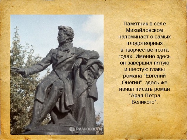 Памятник в селе Михайловском напоминает о самых плодотворных в творчестве поэта годах. Именно здесь он завершил пятую и шестую главы романа 