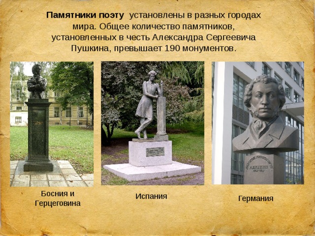 Памятники поэту   установлены в разных городах мира. Общее количество памятников, установленных в честь Александра Сергеевича Пушкина, превышает 190 монументов. Босния и Герцеговина Испания Германия 