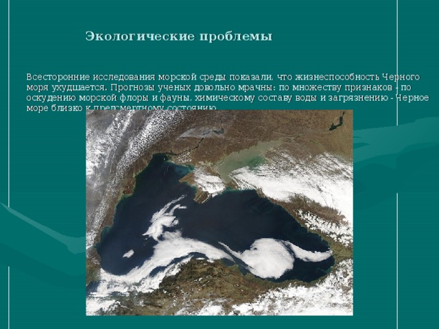 Экологические проблемы Всесторонние исследования морской среды показали, что жизнеспособность Черного моря ухудшается. Прогнозы ученых довольно мрачны: по множеству признаков - по оскудению морской флоры и фауны, химическому составу воды и загрязнению - Черное море близко к предсмертному состоянию. 