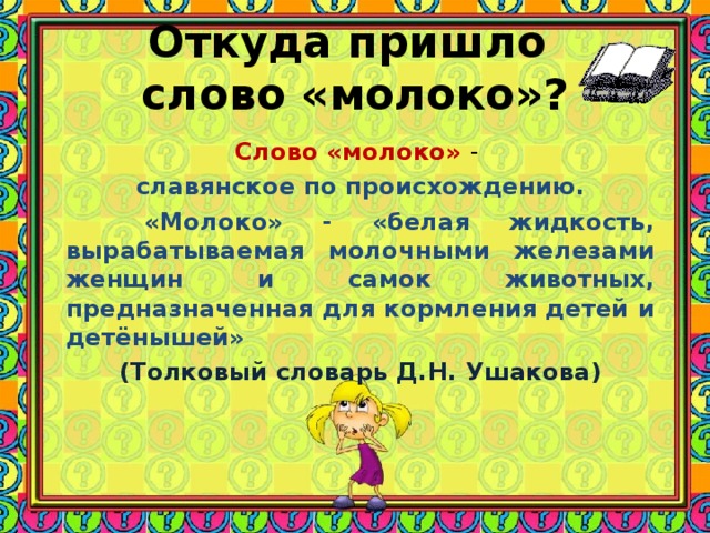 Откуда пришло  слово «молоко»? Слово «молоко» - славянское по происхождению.  «Молоко» - «белая жидкость, вырабатываемая молочными железами женщин и самок животных, предназначенная для кормления детей и детёнышей» (Толковый словарь Д.Н. Ушакова) 