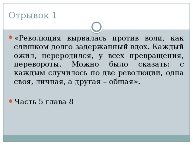 Отрывок 1 «Революция вырвалась против воли, как слишком долго задержанный вдох. Каждый ожил, переродился, у всех превращения, перевороты. Можно было сказать: с каждым случилось по две революции, одна своя, личная, а другая – общая». Часть 5 глава 8 