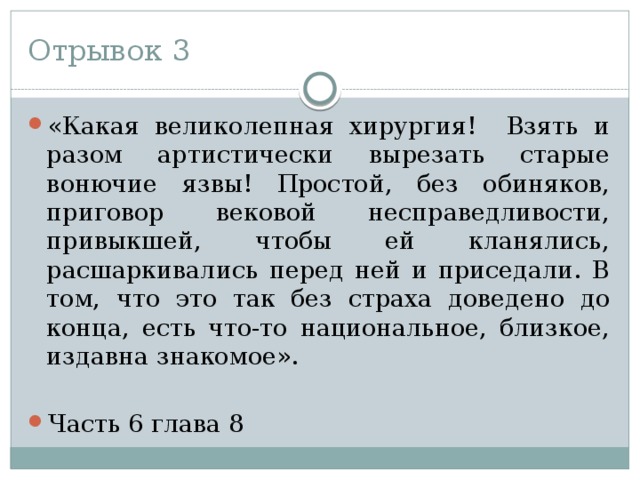 Отрывок 3 «Какая великолепная хирургия! Взять и разом артистически вырезать старые вонючие язвы! Простой, без обиняков, приговор вековой несправедливости, привыкшей, чтобы ей кланялись, расшаркивались перед ней и приседали. В том, что это так без страха доведено до конца, есть что-то национальное, близкое, издавна знакомое». Часть 6 глава 8 