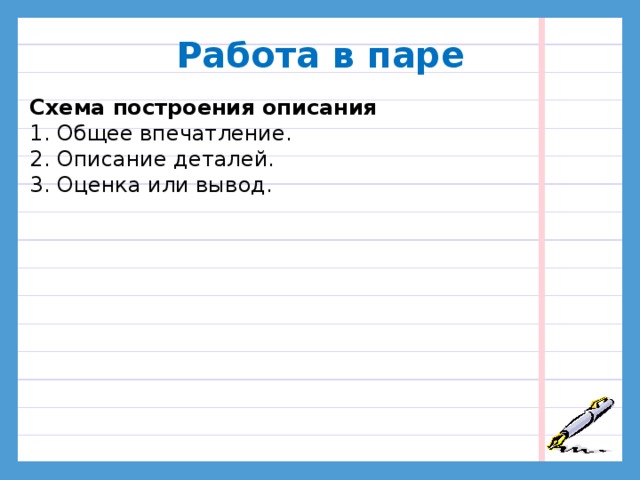 Работа в паре  Схема построения описания 1. Общее впечатление. 2. Описание деталей. 3. Оценка или вывод. Рассмотрим, как строится текст-описание. План Общее впечатление. Описание деталей. Оценка. Сколько частей должно быть в тексте согласно нашему плану? Прочитайте текст-описание про игрушку и выделите части. Какая часть текста должна быть самой объёмной? Какие части речи должны чаще всего встречаться в этой части?  Работа с текстом, деление на части.  В тексте три части. - Также в тексте-описании можно написать о том, откуда взялась игрушка, почему вы её любите, как с ней играете. Имена прилагательные.  