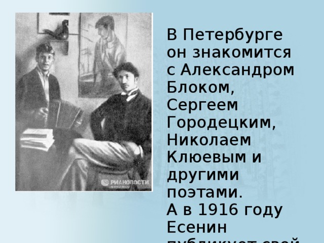 В Петербурге он знакомится с Александром Блоком, Сергеем Городецким, Николаем Клюевым и другими поэтами.  А в 1916 году Есенин публикует свой первый сборник стихов 