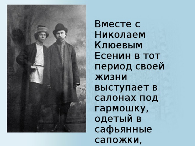 Вместе с Николаем Клюевым Есенин в тот период своей жизни выступает в салонах под гармошку, одетый в сафьянные сапожки, голубую шелковую рубашку, препоясанную золотым шнурком .