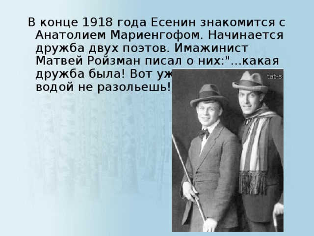 В конце 1918 года Есенин знакомится с Анатолием Мариенгофом. Начинается дружба двух поэтов. Имажинист Матвей Ройзман писал о них: