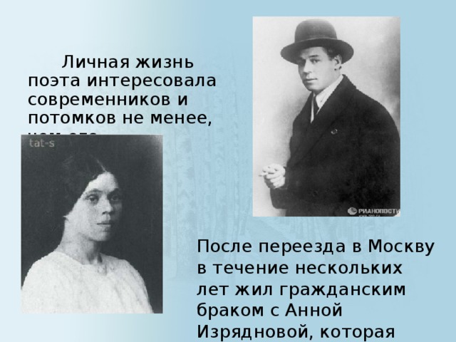 Личная жизнь поэта интересовала современников и потомков не менее, чем его творчеством. После переезда в Москву в течение нескольких лет жил гражданским браком с Анной Изрядновой, которая родила ему сына Юрия.