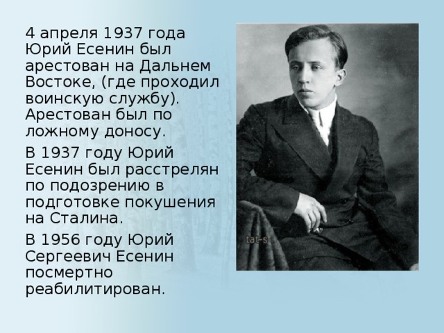 4 апреля 1937 года Юрий Есенин был арестован на Дальнем Востоке, (где проходил воинскую службу).  Арестован был по ложному доносу.     В 1937 году Юрий Есенин был расстрелян по подозрению в подготовке покушения на Сталина.    В 1956 году Юрий Сергеевич Есенин посмертно реабилитирован.  