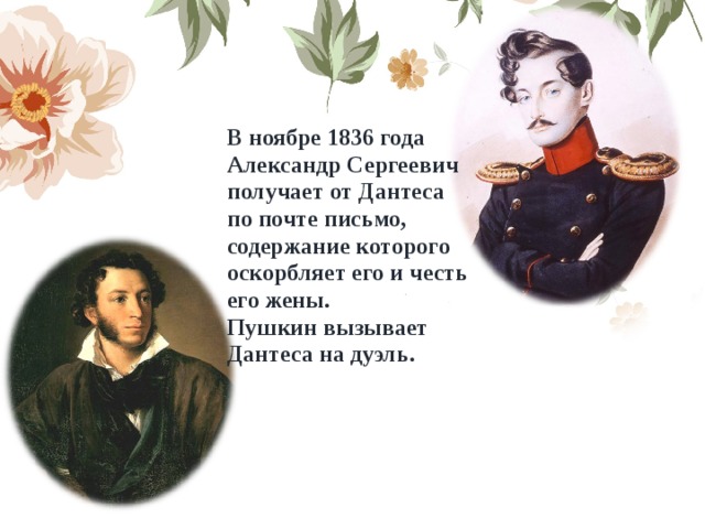 В ноябре 1836 года Александр Сергеевич получает от Дантеса по почте письмо, содержание которого оскорбляет его и честь его жены. Пушкин вызывает Дантеса на дуэль. 