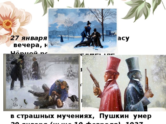27 января 1837 года, в 5-м часу вечера, на Чёрной речке в предместье Петербурга состоялась роковая дуэль А. С. Пушкина с Дантесом, на которой Пушкин был смертельно ранен в живот. Прожив два дня, в страшных мучениях, Пушкин умер 29 января (ныне 10 февраля) 1937 года.   