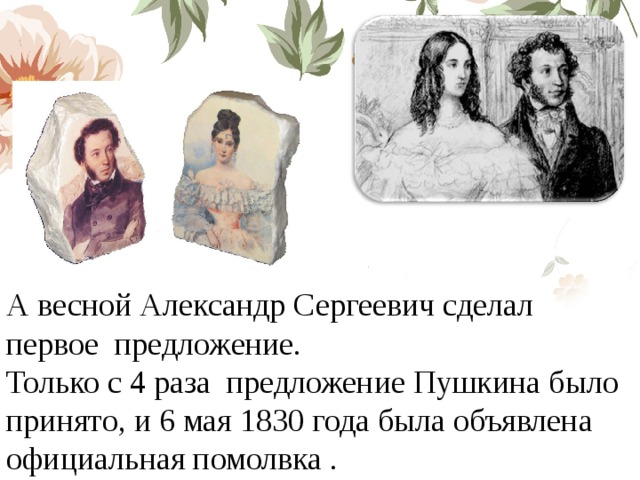 А весной Александр Сергеевич сделал первое предложение. Только с 4 раза предложение Пушкина было принято, и 6 мая 1830 года была объявлена официальная помолвка . 