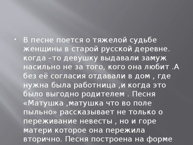 В песне поется о тяжелой судьбе женщины в старой русской деревне. когда –то девушку выдавали замуж насильно не за того, кого она любит .А без её согласия отдавали в дом , где нужна была работница ,и когда это было выгодно родителем . Песня «Матушка ,матушка что во поле пыльно» рассказывает не только о переживание невесты , но и горе матери которое она пережила вторично. Песня построена на форме диалога разговора матери с дочерью. 