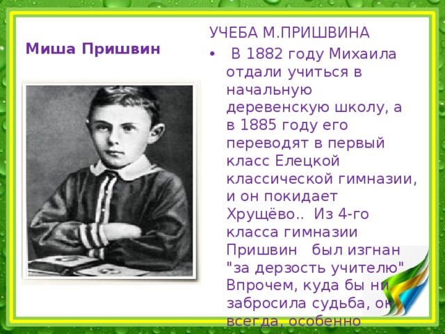 УЧЕБА М.ПРИШВИНА  В 1882 году Михаила отдали учиться в начальную деревенскую школу, а в 1885 году его переводят в первый класс Елецкой классической гимназии, и он покидает Хрущёво.. Из 4-го класса гимназии Пришвин был изгнан 