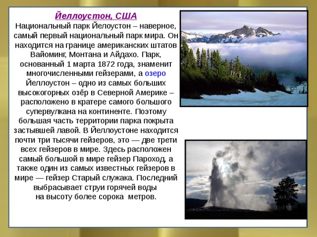 Йеллоустон, США Национальный парк Йелоустон – наверное, самый первый национальный парк мира. Он находится на границе американских штатов Вайоминг, Монтана и Айдахо. Парк, основанный 1 марта 1872 года, знаменит многочисленными гейзерами, а озеро Йеллоустон – одно из самых больших высокогорных озёр в Северной Америке – расположено в кратере самого большого супервулкана на континенте. Поэтому большая часть территории парка покрыта застывшей лавой. В Йеллоустоне находится почти три тысячи гейзеров, это — две трети всех гейзеров в мире. Здесь расположен самый большой в мире гейзер Пароход, а также один из самых известных гейзеров в мире — гейзер Старый служака. Последний выбрасывает струи горячей воды на высоту более сорока метров. 