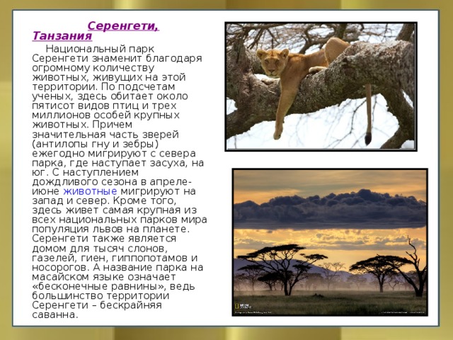  Серенгети, Танзания  Национальный парк Серенгети знаменит благодаря огромному количеству животных, живущих на этой территории. По подсчетам ученых, здесь обитает около пятисот видов птиц и трех миллионов особей крупных животных. Причем значительная часть зверей (антилопы гну и зебры) ежегодно мигрируют с севера парка, где наступает засуха, на юг. С наступлением дождливого сезона в апреле-июне животные мигрируют на запад и север. Кроме того, здесь живет самая крупная из всех национальных парков мира популяция львов на планете. Серенгети также является домом для тысяч слонов, газелей, гиен, гиппопотамов и носорогов. А название парка на масайском языке означает «бесконечные равнины», ведь большинство территории Серенгети – бескрайняя саванна. 