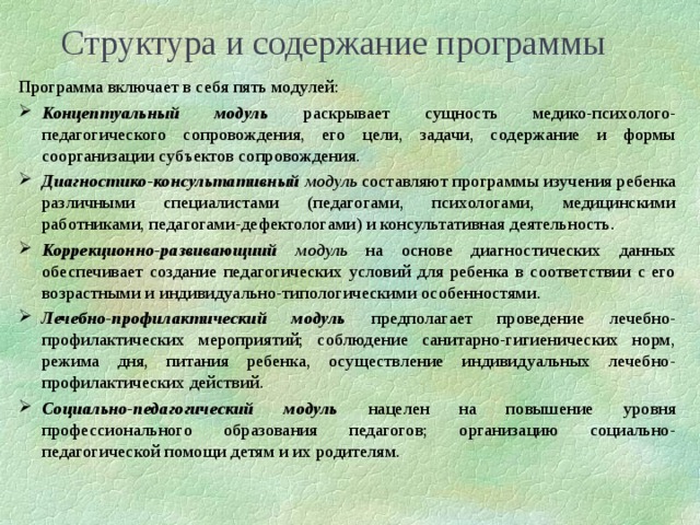 Структура и содержание программы Программа включает в себя пять модулей: Концептуальный модуль раскрывает сущность медико-психолого-педагогического сопровождения, его цели, задачи, содержание и формы соорганизации субъектов сопровождения. Диагностико-консультативный модуль составляют программы изучения ребенка различными специалистами (педагогами, психологами, медицинскими работниками, педагогами-дефектологами) и консультативная деятельность. Коррекционно-развивающиий модуль на основе диагностических данных обеспечивает создание педагогических условий для ребенка в соответствии с его возрастными и индивидуально-типологическими особенностями. Лечебно-профилактический модуль  предполагает проведение лечебно-профилактических мероприятий; соблюдение санитарно-гигиенических норм, режима дня, питания ребенка, осуществление индивидуальных лечебно-профилактических действий. Социально-педагогический модуль  нацелен на повышение уровня профессионального образования педагогов; организацию социально-педагогической помощи детям и их родителям.  