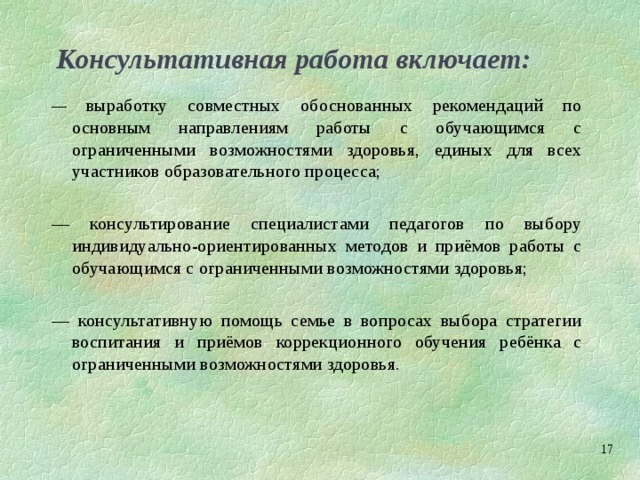 Консультативная работа включает: — выработку совместных обоснованных рекомендаций по основным направлениям работы с обучающимся с ограниченными возможностями здоровья, единых для всех участников образовательного процесса; — консультирование специалистами педагогов по выбору индивидуально-ориентированных методов и приёмов работы с обучающимся с ограниченными возможностями здоровья; — консультативную помощь семье в вопросах выбора стратегии воспитания и приёмов коррекционного обучения ребёнка с ограниченными возможностями здоровья.  