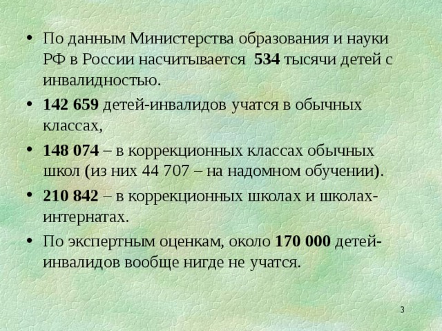По данным Министерства образования и науки РФ в России насчитывается 534 тысячи детей с инвалидностью. 142 659 детей-инвалидов учатся в обычных классах, 148 074 – в коррекционных классах обычных школ (из них 44 707 – на надомном обучении). 210 842 – в коррекционных школах и школах-интернатах. По экспертным оценкам, около 170 000 детей-инвалидов вообще нигде не учатся.  