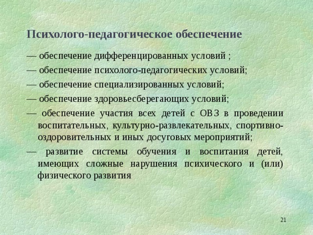 Психолого-педагогическое обеспечение — обеспечение дифференцированных условий ; — обеспечение психолого-педагогических условий; — обеспечение специализированных условий; — обеспечение здоровьесберегающих условий; — обеспечение участия всех детей с ОВЗ в проведении воспитательных, культурно-развлекательных, спортивно-оздоровительных и иных досуговых мероприятий; — развитие системы обучения и воспитания детей, имеющих сложные нарушения психического и (или) физического развития  