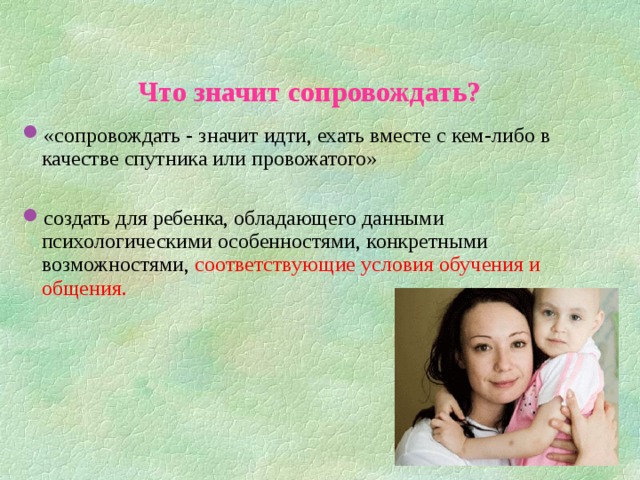 Что значит сопровождать?  «сопровождать - значит идти, ехать вместе с кем-либо в качестве спутника или провожатого»  создать для ребенка, обладающего данными психологическими особенностями, конкретными возможностями, соответствующие условия обучения и общения.  