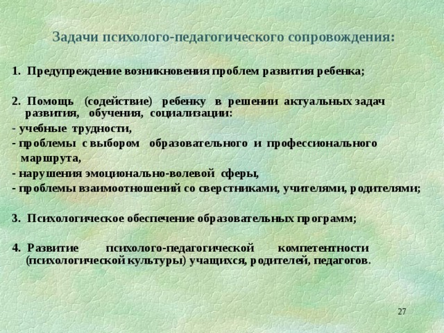  Задачи психолого-педагогического сопровождения:  1.  Предупреждение возникновения проблем развития ребенка;  2. Помощь (содействие) ребенку в решении актуальных задач развития, обучения, социализации: - учебные трудности, - проблемы с выбором образовательного и профессионального  маршрута, - нарушения эмоционально-волевой сферы, - проблемы взаимоотношений со сверстниками, учителями, родителями;  3. Психологическое обеспечение образовательных программ;  4. Развитие психолого-педагогической компетентности (психологической культуры) учащихся, родителей, педагогов .  