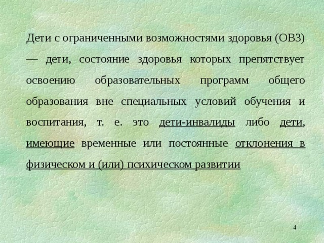 Дети с ограниченными возможностями здоровья (ОВЗ) — дети, состояние здоровья которых препятствует освоению образовательных программ общего образования вне специальных условий обучения и воспитания, т. е. это дети-инвалиды либо дети , имеющие временные или постоянные отклонения в физическом и (или) психическом развитии   