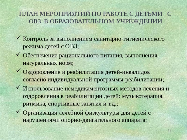 ПЛАН МЕРОПРИЯТИЙ ПО РАБОТЕ С ДЕТЬМИ С ОВЗ В ОБРАЗОВАТЕЛЬНОМ УЧРЕЖДЕНИИ Контроль за выполнением санитарно-гигиенического режима детей с ОВЗ; Обеспечение рационального питания, выполнения натуральных норм; Оздоровление и реабилитация детей-инвалидов согласно индивидуальной программы реабилитации; Использование немедикаментозных методов лечения и оздоровления в реабилитации детей: музыкотерапия, ритмика, спортивные занятия и т.д.; Организация лечебной физкультуры для детей с нарушениями опорно-двигательного аппарата;  