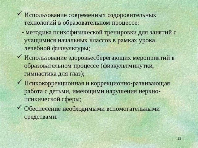Использование современных оздоровительных технологий в образовательном процессе:  - методика психофизической тренировки для занятий с учащимися начальных классов в рамках урока лечебной физкультуры; Использование здоровьесберегающих мероприятий в образовательном процессе (физкультминутки, гимнастика для глаз); Психокоррекционная и коррекционно-развивающая работа с детьми, имеющими нарушения нервно-психической сферы; Обеспечение необходимыми вспомогательными средствами.  