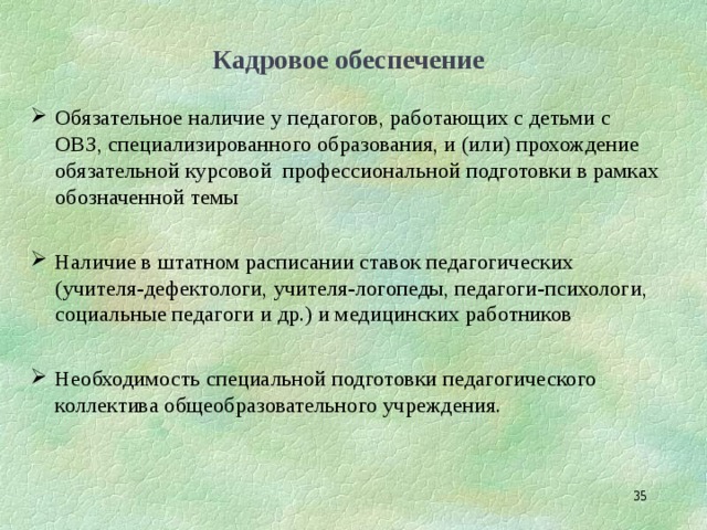 Кадровое обеспечение Обязательное наличие у педагогов, работающих с детьми с ОВЗ, специализированного образования, и (или) прохождение обязательной курсовой профессиональной подготовки в рамках обозначенной темы  Наличие в штатном расписании ставок педагогических (учителя‑дефектологи, учителя‑логопеды, педагоги‑психологи, социальные педагоги и др.) и медицинских работников  Необходимость специальной подготовки педагогического коллектива общеобразовательного учреждения.  